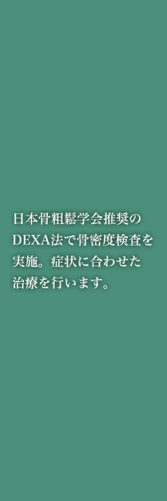 日本骨粗鬆学会推奨のDEXA法で骨密度検査を実施。症状に合わせた治療を行います。