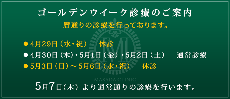 ゴールデンウイーク診療のご案内
暦通りの診療を行っております。
●4月29日（水・祝）　休診
●4月30日（木）・5月1日（金）・5月2日（土）　通常診療
●5月3日（日）～5月6日（水・祝）　休診

5月7日（木）より通常通りの診療を行います。